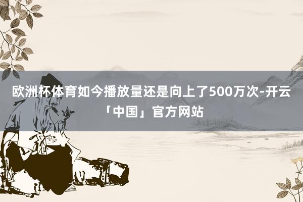 欧洲杯体育如今播放量还是向上了500万次-开云「中国」官方网站