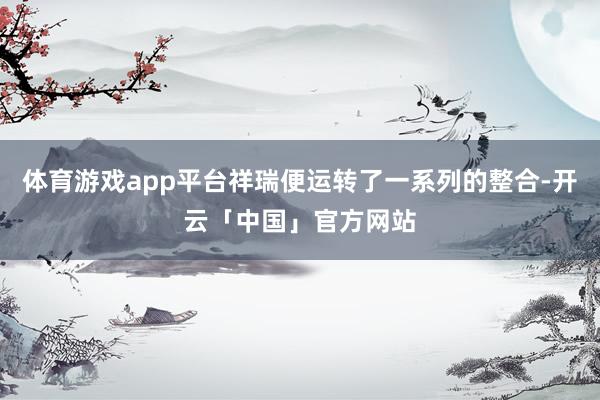 体育游戏app平台祥瑞便运转了一系列的整合-开云「中国」官方网站