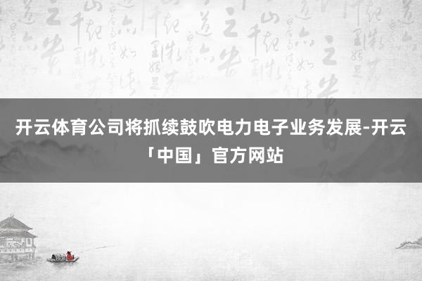 开云体育公司将抓续鼓吹电力电子业务发展-开云「中国」官方网站