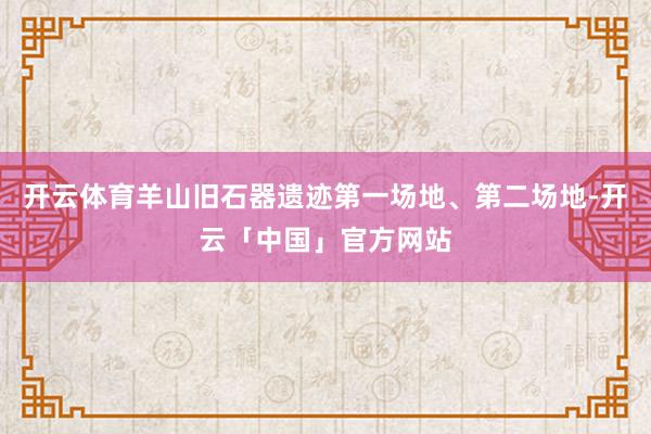 开云体育羊山旧石器遗迹第一场地、第二场地-开云「中国」官方网站