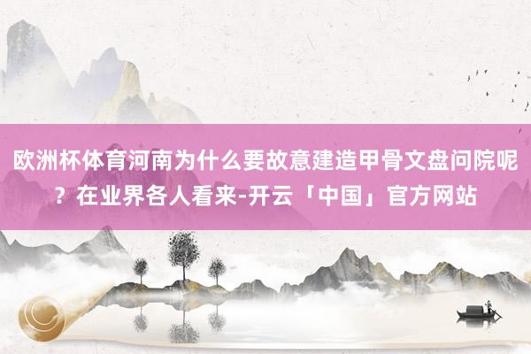 欧洲杯体育河南为什么要故意建造甲骨文盘问院呢？在业界各人看来-开云「中国」官方网站