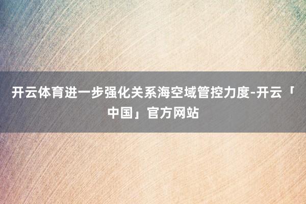 开云体育进一步强化关系海空域管控力度-开云「中国」官方网站