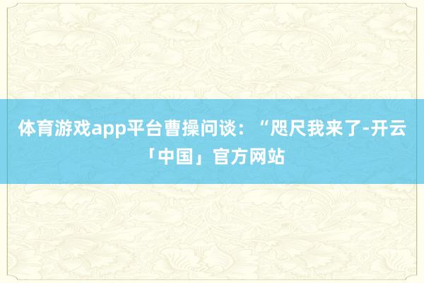 体育游戏app平台曹操问谈：“咫尺我来了-开云「中国」官方网站