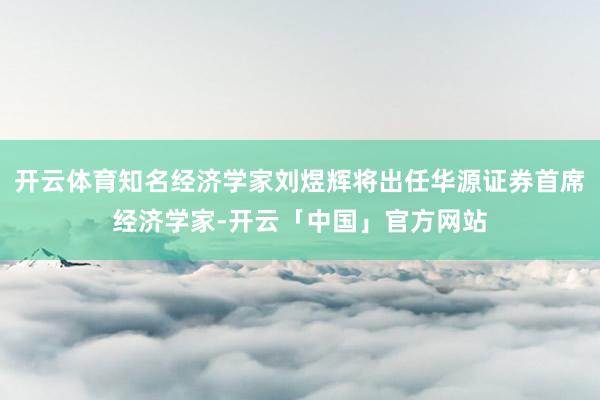 开云体育知名经济学家刘煜辉将出任华源证券首席经济学家-开云「中国」官方网站