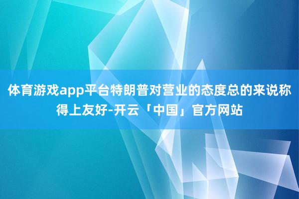 体育游戏app平台特朗普对营业的态度总的来说称得上友好-开云「中国」官方网站