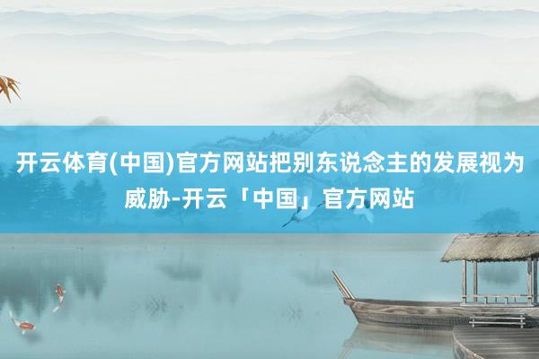 开云体育(中国)官方网站把别东说念主的发展视为威胁-开云「中国」官方网站