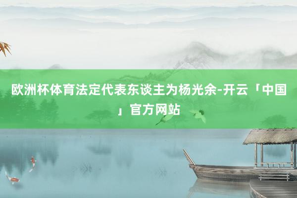 欧洲杯体育法定代表东谈主为杨光余-开云「中国」官方网站