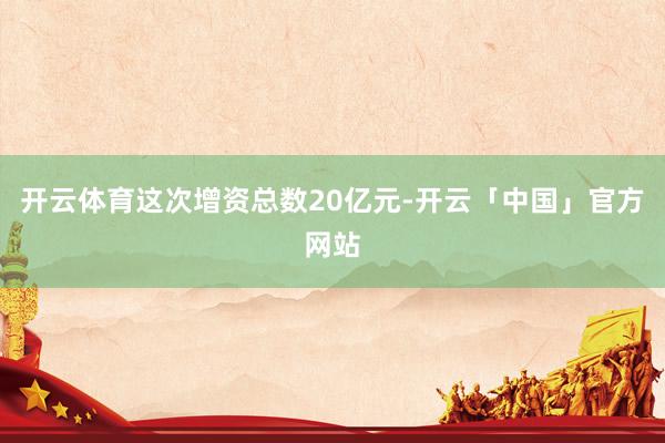 开云体育这次增资总数20亿元-开云「中国」官方网站