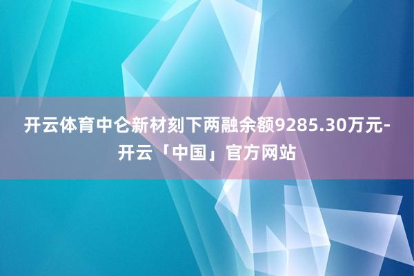 开云体育中仑新材刻下两融余额9285.30万元-开云「中国」官方网站