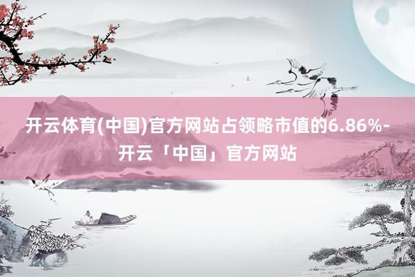 开云体育(中国)官方网站占领略市值的6.86%-开云「中国」官方网站