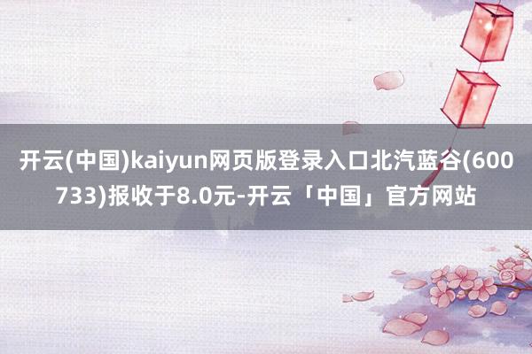 开云(中国)kaiyun网页版登录入口北汽蓝谷(600733)报收于8.0元-开云「中国」官方网站