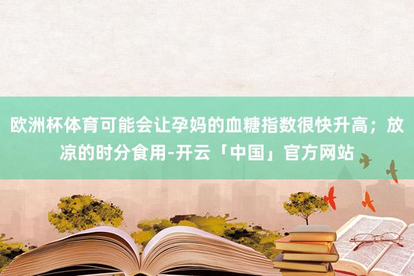 欧洲杯体育可能会让孕妈的血糖指数很快升高；放凉的时分食用-开云「中国」官方网站