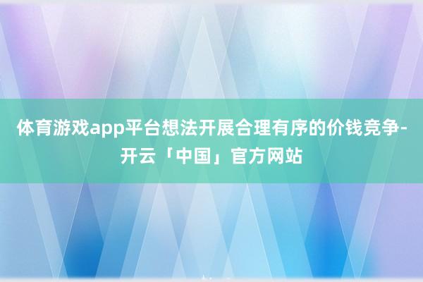 体育游戏app平台想法开展合理有序的价钱竞争-开云「中国」官方网站