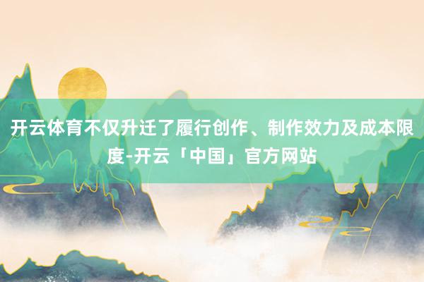 开云体育不仅升迁了履行创作、制作效力及成本限度-开云「中国」官方网站