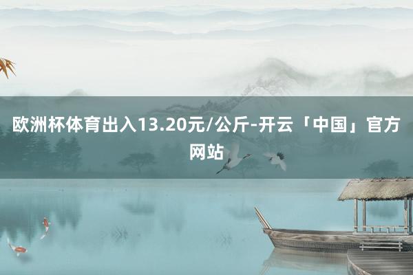 欧洲杯体育出入13.20元/公斤-开云「中国」官方网站