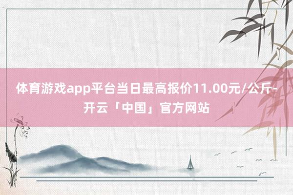 体育游戏app平台当日最高报价11.00元/公斤-开云「中国」官方网站