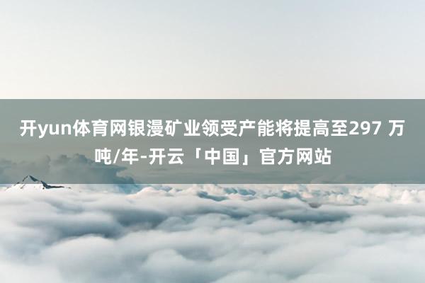 开yun体育网银漫矿业领受产能将提高至297 万吨/年-开云「中国」官方网站