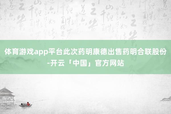 体育游戏app平台此次药明康德出售药明合联股份-开云「中国」官方网站