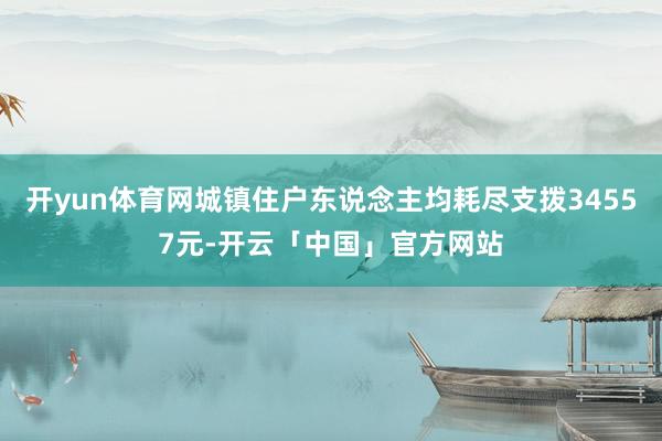 开yun体育网城镇住户东说念主均耗尽支拨34557元-开云「中国」官方网站