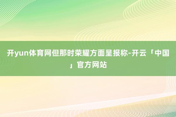 开yun体育网但那时荣耀方面呈报称-开云「中国」官方网站