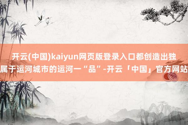 开云(中国)kaiyun网页版登录入口都创造出独属于运河城市的运河一“品”-开云「中国」官方网站