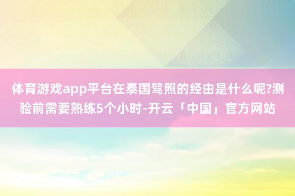 体育游戏app平台在泰国驾照的经由是什么呢?测验前需要熟练5个小时-开云「中国」官方网站