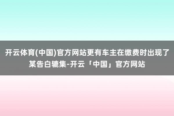 开云体育(中国)官方网站更有车主在缴费时出现了某告白辘集-开云「中国」官方网站