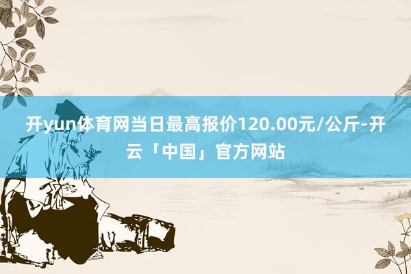 开yun体育网当日最高报价120.00元/公斤-开云「中国」官方网站