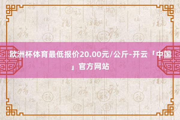 欧洲杯体育最低报价20.00元/公斤-开云「中国」官方网站