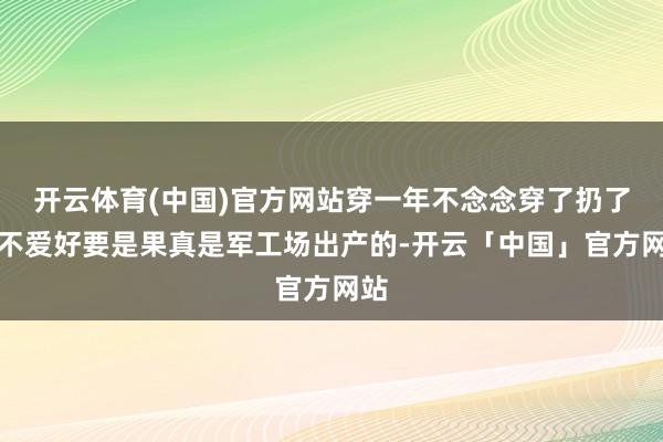 开云体育(中国)官方网站穿一年不念念穿了扔了齐不爱好要是果真是军工场出产的-开云「中国」官方网站